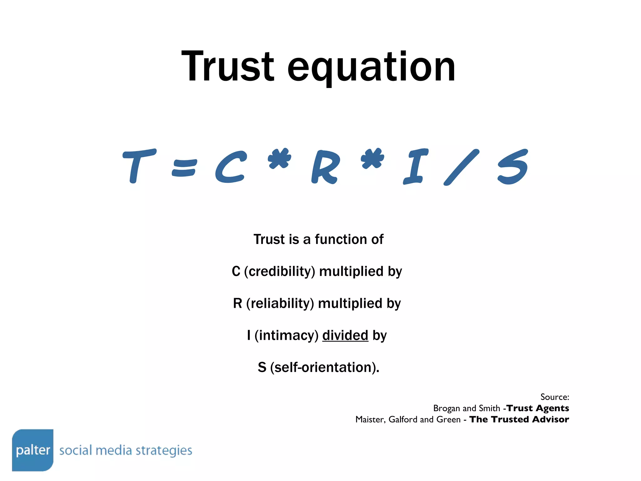 Trust equation Trust is a function of C (credibility) multiplied by  R (reliability) multiplied by  I (intimacy)  divided  by  S (self-orientation). Source: Brogan and Smith - Trust Agents Maister, Galford and Green -  The Trusted Advisor T = C * R * I / S 