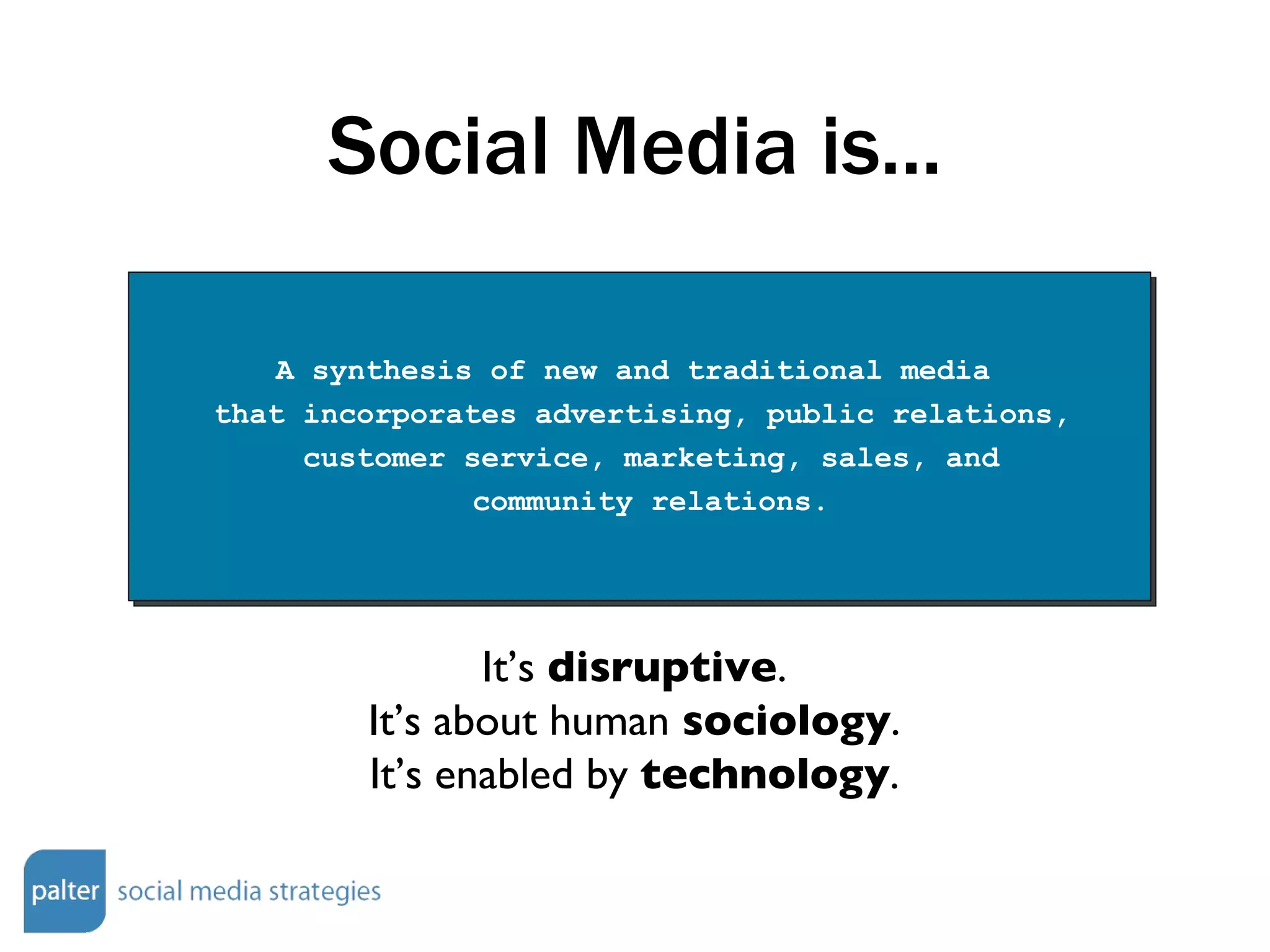 Social Media is... A synthesis of new and traditional media  that incorporates advertising, public relations, customer service, marketing, sales, and community relations. It’s  disruptive . It’s about human  sociology . It’s enabled by  technology . 