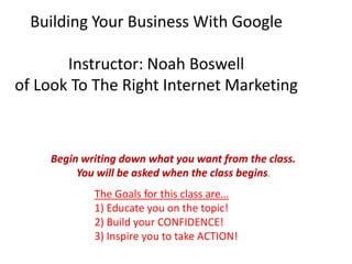 Building Your Business With Google

       Instructor: Noah Boswell
of Look To The Right Internet Marketing



    Begin writing down what you want from the class.
         You will be asked when the class begins.
            The Goals for this class are…
            1) Educate you on the topic!
            2) Build your CONFIDENCE!
            3) Inspire you to take ACTION!
 