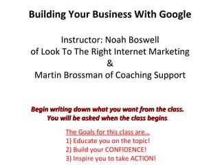 Building Your Business With Google Instructor: Noah Boswell of Look To The Right Internet Marketing & Martin Brossman of Coaching Support The Goals for this class are… 1) Educate you on the topic!  2) Build your CONFIDENCE! 3) Inspire you to take ACTION! Begin writing down what you want from the class.  You will be asked when the class begins .  