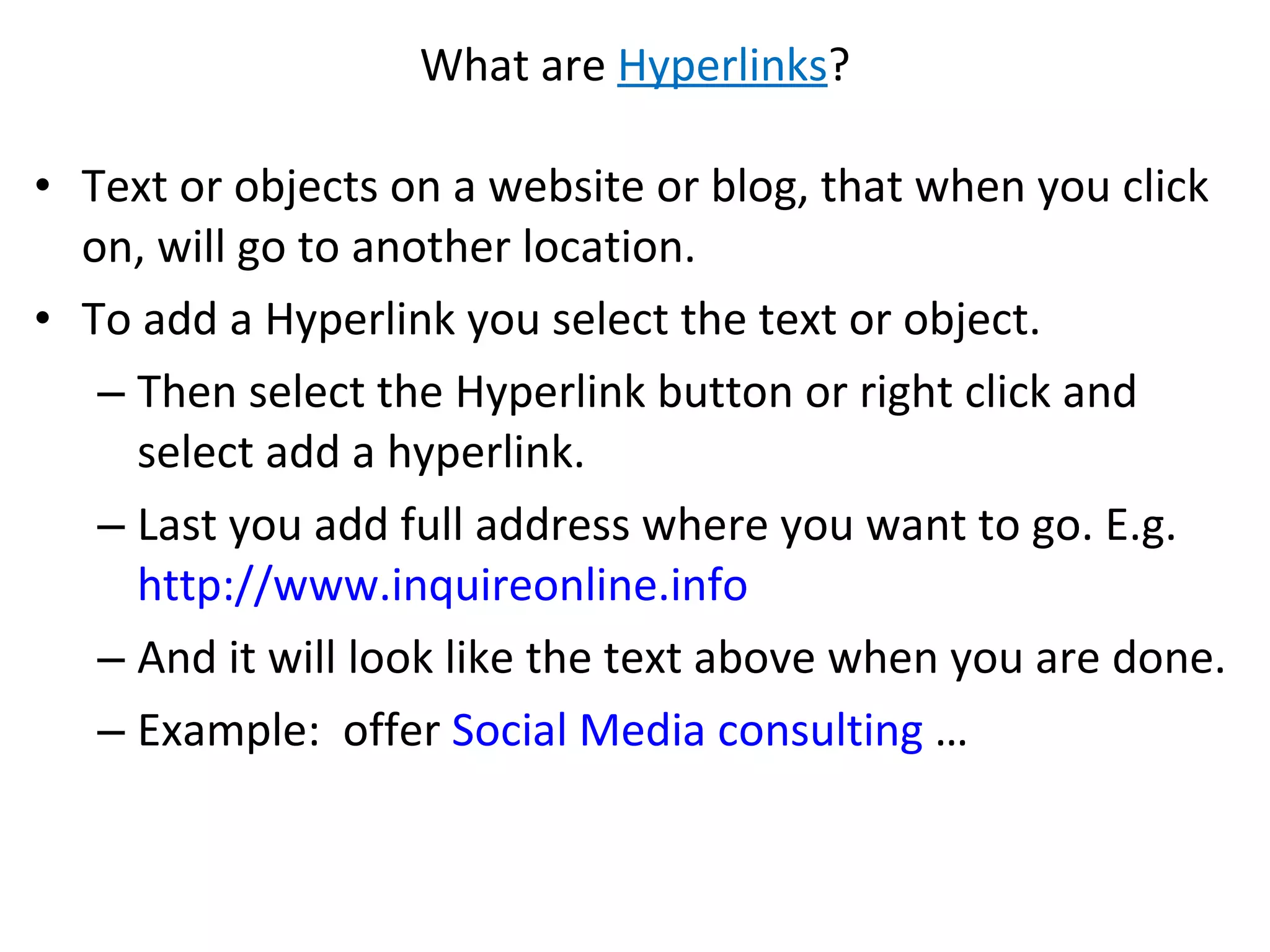 What are  Hyperlinks ? Text or objects on a website or blog, that when you click on, will go to another location.  To add a Hyperlink you select the text or object. Then select the Hyperlink button or right click and select add a hyperlink.  Last you add full address where you want to go. E.g.  http://www.inquireonline.info   And it will look like the text above when you are done.  Example:  offer  Social Media consulting  … 