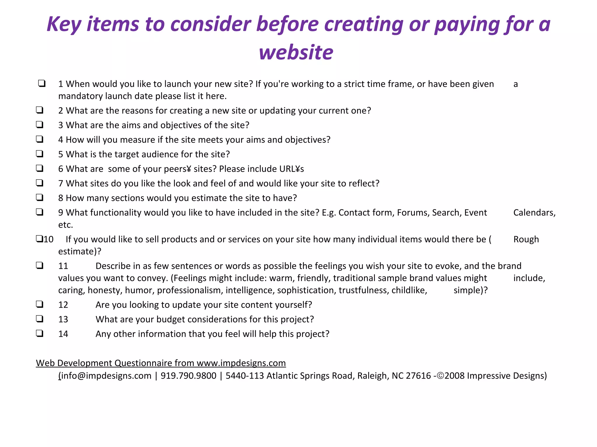 Key items to consider before creating or paying for a website   ❑ 1 When would you like to launch your new site? If you're working to a strict time frame, or have been given  a mandatory launch date please list it here. ❑ 2 What are the reasons for creating a new site or updating your current one? ❑ 3 What are the aims and objectives of the site? ❑ 4 How will you measure if the site meets your aims and objectives? ❑ 5 What is the target audience for the site? ❑ 6 What are  some of your peers´ sites? Please include URL´s ❑ 7 What sites do you like the look and feel of and would like your site to reflect? ❑ 8 How many sections would you estimate the site to have? ❑ 9 What functionality would you like to have included in the site? E.g. Contact form, Forums, Search, Event  Calendars, etc. ❑ 10 If you would like to sell products and or services on your site how many individual items would there be ( Rough estimate)? ❑ 11 Describe in as few sentences or words as possible the feelings you wish your site to evoke, and the brand  values you want to convey. (Feelings might include: warm, friendly, traditional sample brand values might  include, caring, honesty, humor, professionalism, intelligence, sophistication, trustfulness, childlike,  simple)? ❑ 12 Are you looking to update your site content yourself? ❑ 13 What are your budget considerations for this project? ❑ 14 Any other information that you feel will help this project? Web Development Questionnaire from www.impdesigns.com ( info@impdesigns.com | 919.790.9800 | 5440-113 Atlantic Springs Road, Raleigh, NC 27616 -  2008 Impressive Designs) 