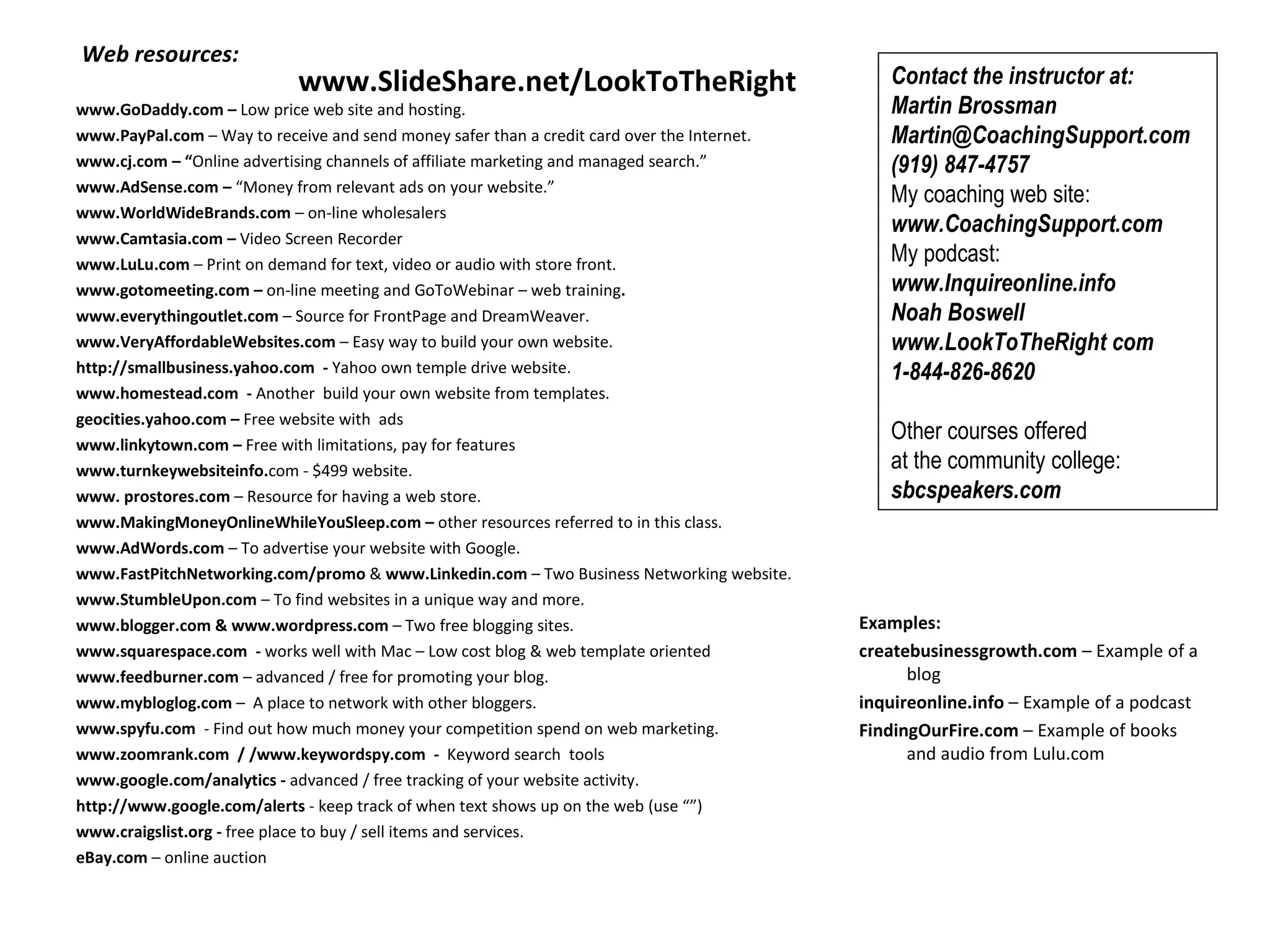   Web resources:   www.GoDaddy.com –  Low price web site and hosting.   www.PayPal.com  – Way to receive and send money safer than a credit card over the Internet. www.cj.com – “ Online advertising channels of affiliate marketing and managed search.” www.AdSense.com –  “Money from relevant ads on your website.” www.WorldWideBrands.com  –   on-line wholesalers   www.Camtasia.com –  Video Screen Recorder www.LuLu.com  – Print on demand for text, video or audio with store front. www.gotomeeting.com   –  on-line meeting and GoToWebinar – web training . www.everythingoutlet.com  – Source for FrontPage and DreamWeaver.  www.VeryAffordableWebsites.com  – Easy way to build your own website. http://smallbusiness.yahoo.com  -  Yahoo own temple drive website.  www.homestead.com  -  Another  build your own website from templates.  geocities.yahoo.com –  Free website with  ads  www.linkytown.com –  Free with limitations, pay for features www.turnkeywebsiteinfo. com - $499 website.  www. prostores.com  – Resource for having a web store.  www.MakingMoneyOnlineWhileYouSleep.com –  other resources referred to in this class. www.AdWords.com  – To advertise your website with Google. www.FastPitchNetworking.com/promo  &  www.Linkedin.com  – Two Business Networking website. www.StumbleUpon.com  – To find websites in a unique way and more. www.blogger.com & www.wordpress.com  – Two free blogging sites. www.squarespace.com  -  works well with Mac – Low cost blog & web template oriented www.feedburner.com  – advanced / free for promoting your blog.  www.mybloglog.com  –  A place to network with other bloggers. www.spyfu.com   - Find out how much money your competition spend on web marketing.  www.zoomrank.com  / /www.keywordspy.com  -  Keyword search  tools www.google.com/analytics -  advanced / free tracking of your website activity.   http://www.google.com/alerts  - keep track of when text shows up on the web (use “”) www.craigslist.org -  free place to buy / sell items and services.  eBay.com  – online auction      Contact the instructor at:  Martin Brossman Martin@CoachingSupport.com (919) 847-4757 My coaching web site:  www.CoachingSupport.com  My podcast:  www.Inquireonline.info  Noah Boswell www.LookToTheRight com  1-844-826-8620   Other courses offered  at the community college:  sbcspeakers.com   www.SlideShare.net/LookToTheRight Examples: createbusinessgrowth.com  – Example of a blog inquireonline.info  – Example of a podcast FindingOurFire.com  – Example of books and audio from Lulu.com 