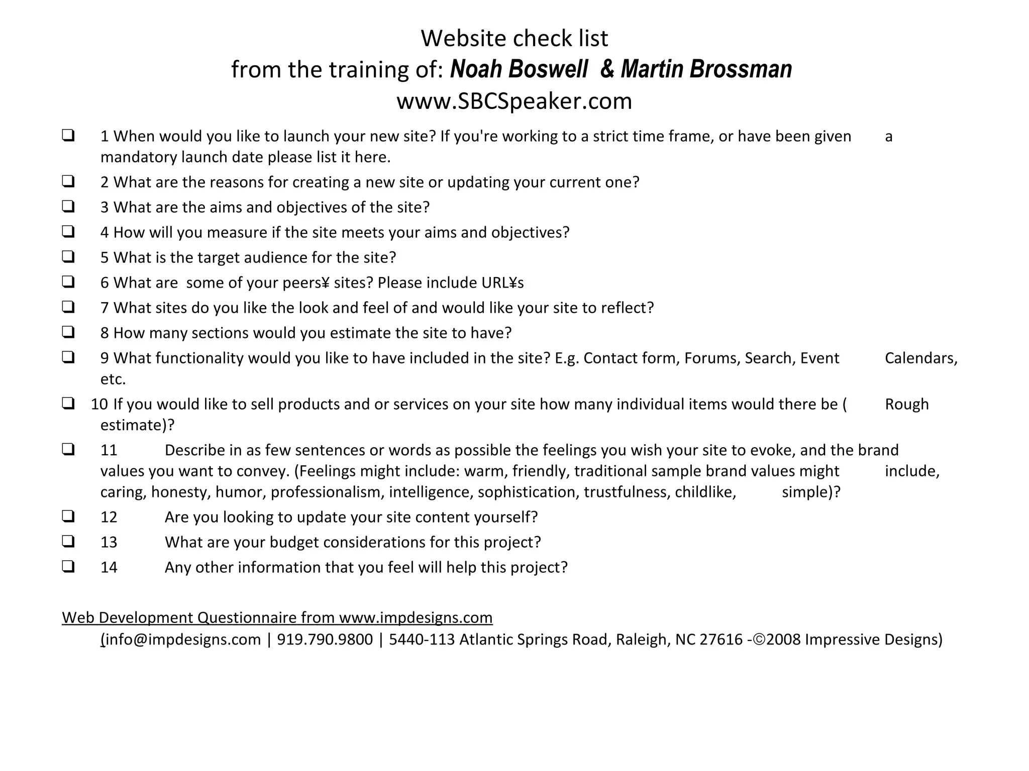 Website check list from the training of:  Noah Boswell  & Martin Brossman  www.SBCSpeaker.com ❑ 1 When would you like to launch your new site? If you're working to a strict time frame, or have been given  a mandatory launch date please list it here. ❑ 2 What are the reasons for creating a new site or updating your current one? ❑ 3 What are the aims and objectives of the site? ❑ 4 How will you measure if the site meets your aims and objectives? ❑ 5 What is the target audience for the site? ❑ 6 What are  some of your peers´ sites? Please include URL´s ❑ 7 What sites do you like the look and feel of and would like your site to reflect? ❑ 8 How many sections would you estimate the site to have? ❑ 9 What functionality would you like to have included in the site? E.g. Contact form, Forums, Search, Event  Calendars, etc. ❑  10 If you would like to sell products and or services on your site how many individual items would there be ( Rough estimate)? ❑ 11 Describe in as few sentences or words as possible the feelings you wish your site to evoke, and the brand  values you want to convey. (Feelings might include: warm, friendly, traditional sample brand values might  include, caring, honesty, humor, professionalism, intelligence, sophistication, trustfulness, childlike,  simple)? ❑ 12 Are you looking to update your site content yourself? ❑ 13 What are your budget considerations for this project? ❑ 14 Any other information that you feel will help this project? Web Development Questionnaire from www.impdesigns.com ( info@impdesigns.com | 919.790.9800 | 5440-113 Atlantic Springs Road, Raleigh, NC 27616 -  2008 Impressive Designs) 