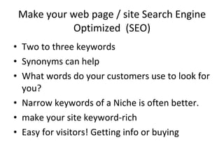 Make your web page / site Search Engine Optimized  (SEO) Two to three keywords Synonyms can help What words do your customers use to look for you? Narrow keywords of a Niche is often better. make your site keyword-rich Easy for visitors! Getting info or buying 