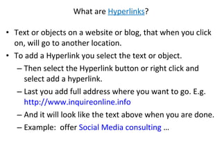 What are  Hyperlinks ? Text or objects on a website or blog, that when you click on, will go to another location.  To add a Hyperlink you select the text or object. Then select the Hyperlink button or right click and select add a hyperlink.  Last you add full address where you want to go. E.g.  http://www.inquireonline.info   And it will look like the text above when you are done.  Example:  offer  Social Media consulting  … 