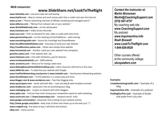   Web resources:   www.GoDaddy.com –  Low price web site and hosting.   www.PayPal.com  – Way to receive and send money safer than a credit card over the Internet. www.cj.com – “ Online advertising channels of affiliate marketing and managed search.” www.AdSense.com –  “Money from relevant ads on your website.” www.WorldWideBrands.com  –   on-line wholesalers   www.Camtasia.com –  Video Screen Recorder www.LuLu.com  – Print on demand for text, video or audio with store front. www.gotomeeting.com   –  on-line meeting and GoToWebinar – web training . www.everythingoutlet.com  – Source for FrontPage and DreamWeaver.  www.VeryAffordableWebsites.com  – Easy way to build your own website. http://smallbusiness.yahoo.com  -  Yahoo own temple drive website.  www.homestead.com  -  Another  build your own website from templates.  geocities.yahoo.com –  Free website with  ads  www.linkytown.com –  Free with limitations, pay for features www.turnkeywebsiteinfo. com - $499 website.  www. prostores.com  – Resource for having a web store.  www.MakingMoneyOnlineWhileYouSleep.com –  other resources referred to in this class. www.AdWords.com  – To advertise your website with Google. www.FastPitchNetworking.com/promo  &  www.Linkedin.com  – Two Business Networking website. www.StumbleUpon.com  – To find websites in a unique way and more. www.blogger.com & www.wordpress.com  – Two free blogging sites. www.squarespace.com  -  works well with Mac – Low cost blog & web template oriented www.feedburner.com  – advanced / free for promoting your blog.  www.mybloglog.com  –  A place to network with other bloggers. www.spyfu.com   - Find out how much money your competition spend on web marketing.  www.zoomrank.com  / /www.keywordspy.com  -  Keyword search  tools www.google.com/analytics -  advanced / free tracking of your website activity.   http://www.google.com/alerts  - keep track of when text shows up on the web (use “”) www.craigslist.org -  free place to buy / sell items and services.  eBay.com  – online auction      Contact the instructor at:  Martin Brossman Martin@CoachingSupport.com (919) 847-4757 My coaching web site:  www.CoachingSupport.com  My podcast:  www.Inquireonline.info  Noah Boswell www.LookToTheRight com  1-844-826-8620   Other courses offered  at the community college:  sbcspeakers.com   www.SlideShare.net/LookToTheRight Examples: createbusinessgrowth.com  – Example of a blog inquireonline.info  – Example of a podcast FindingOurFire.com  – Example of books and audio from Lulu.com 