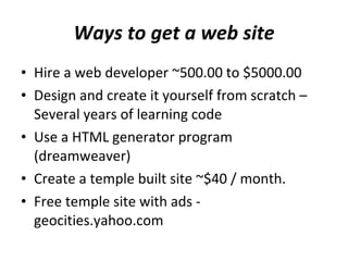 Ways to get a web site Hire a web developer ~500.00 to $5000.00 Design and create it yourself from scratch – Several years of learning code Use a HTML generator program (dreamweaver) Create a temple built site ~$40 / month.  Free temple site with ads - geocities.yahoo.com  
