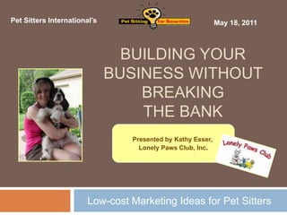 Pet Sitters International’s                                  May 18, 2011



                                BUILDING YOUR
                              BUSINESS WITHOUT
                                  BREAKING
                                  THE BANK
                                 Presented by Kathy Esser,
                                   Lonely Paws Club, Inc.




                        Low-cost Marketing Ideas for Pet Sitters
 