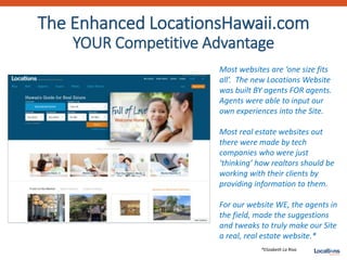 The Enhanced LocationsHawaii.com
YOUR Competitive Advantage
Most websites are ‘one size fits
all’. The new Locations Website
was built BY agents FOR agents.
Agents were able to input our
own experiences into the Site.
Most real estate websites out
there were made by tech
companies who were just
‘thinking’ how realtors should be
working with their clients by
providing information to them.
For our website WE, the agents in
the field, made the suggestions
and tweaks to truly make our Site
a real, real estate website.*
*Elizabeth La Riva
 
