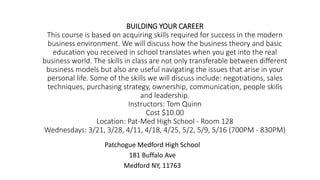 BUILDING YOUR CAREER
This course is based on acquiring skills required for success in the modern
business environment. We will discuss how the business theory and basic
education you received in school translates when you get into the real
business world. The skills in class are not only transferable between different
business models but also are useful navigating the issues that arise in your
personal life. Some of the skills we will discuss include: negotiations, sales
techniques, purchasing strategy, ownership, communication, people skills
and leadership.
Instructors: Tom Quinn
Cost $10.00
Location: Pat-Med High School - Room 128
Wednesdays: 3/21, 3/28, 4/11, 4/18, 4/25, 5/2, 5/9, 5/16 (700PM - 830PM)
Patchogue Medford High School
181 Buffalo Ave
Medford NY, 11763
 