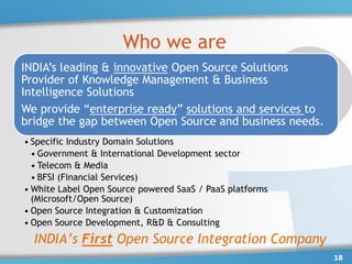 Who we are
INDIA’s leading & innovative Open Source Solutions
Provider of Knowledge Management & Business
Intelligence Solutions
We provide “enterprise ready” solutions and services to
bridge the gap between Open Source and business needs.
• Specific Industry Domain Solutions
  • Government & International Development sector
  • Telecom & Media
  • BFSI (Financial Services)
• White Label Open Source powered SaaS / PaaS platforms
  (Microsoft/Open Source)
• Open Source Integration & Customization
• Open Source Development, R&D & Consulting
  INDIA’s First Open Source Integration Company
                                                          18
 