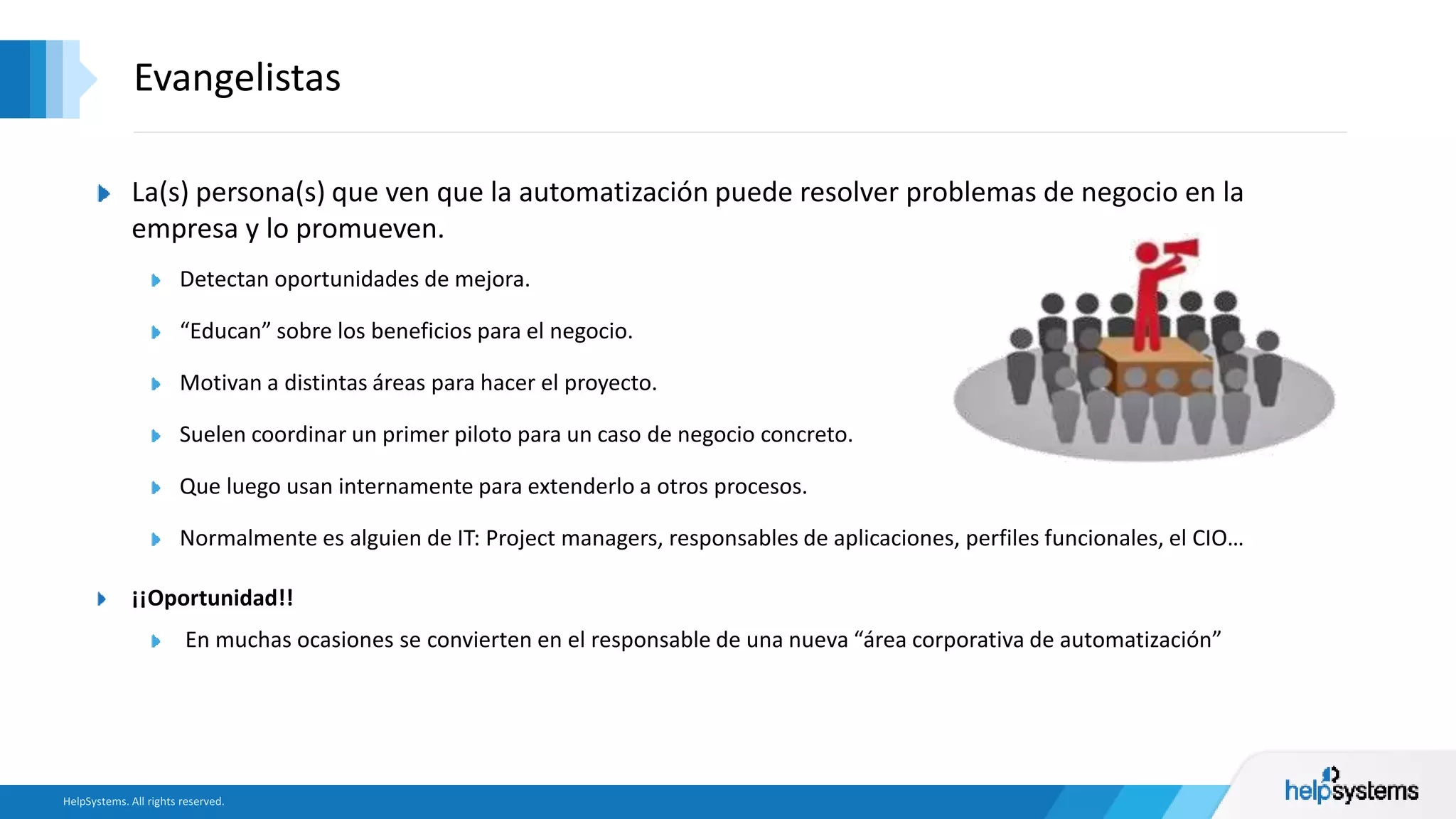 La(s) persona(s) que ven que la automatización puede resolver problemas de negocio en la
empresa y lo promueven.
Detectan oportunidades de mejora.
“Educan” sobre los beneficios para el negocio.
Motivan a distintas áreas para hacer el proyecto.
Suelen coordinar un primer piloto para un caso de negocio concreto.
Que luego usan internamente para extenderlo a otros procesos.
Normalmente es alguien de IT: Project managers, responsables de aplicaciones, perfiles funcionales, el CIO…
¡¡Oportunidad!!
En muchas ocasiones se convierten en el responsable de una nueva “área corporativa de automatización”
Evangelistas
 