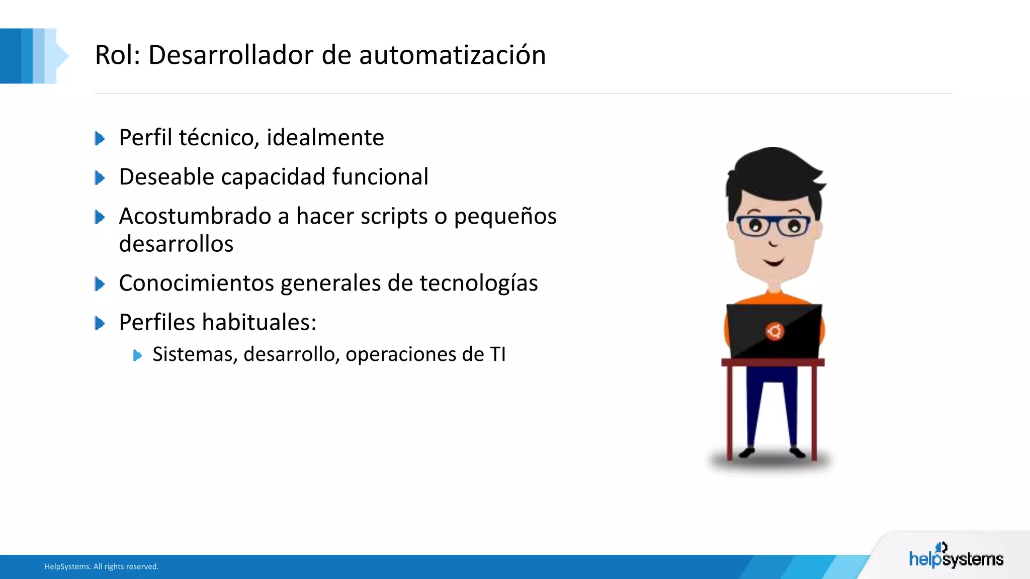Perfil técnico, idealmente
Deseable capacidad funcional
Acostumbrado a hacer scripts o pequeños
desarrollos
Conocimientos generales de tecnologías
Perfiles habituales:
Sistemas, desarrollo, operaciones de TI
Rol: Desarrollador de automatización
 