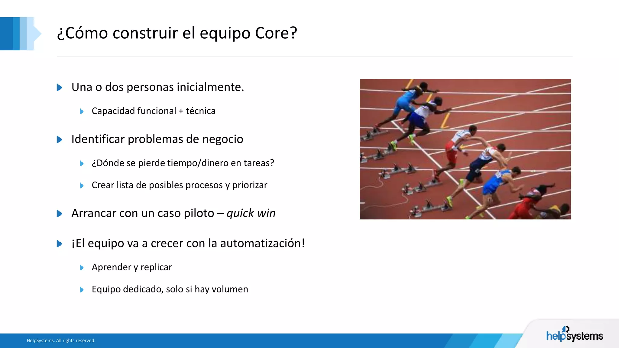 Una o dos personas inicialmente.
Capacidad funcional + técnica
Identificar problemas de negocio
¿Dónde se pierde tiempo/dinero en tareas?
Crear lista de posibles procesos y priorizar
Arrancar con un caso piloto – quick win
¡El equipo va a crecer con la automatización!
Aprender y replicar
Equipo dedicado, solo si hay volumen
¿Cómo construir el equipo Core?
 