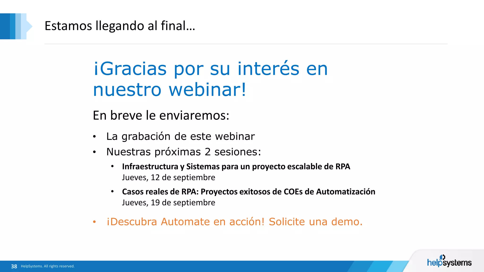 En breve le enviaremos:
• La grabación de este webinar
• Nuestras próximas 2 sesiones:
• Infraestructura y Sistemas para un proyecto escalable de RPA
Jueves, 12 de septiembre
• Casos reales de RPA: Proyectos exitosos de COEs de Automatización
Jueves, 19 de septiembre
Estamos llegando al final…
¡Gracias por su interés en
nuestro webinar!
• ¡Descubra Automate en acción! Solicite una demo.
 
