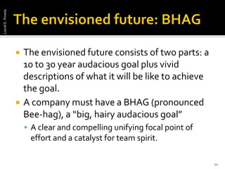 The envisioned future: BHAGThe envisioned future consists of two parts: a 10 to 30 year audacious goal plus vivid descriptions of what it will be like to achieve the goal. A company must have a BHAG (pronounced Bee-hag), a “big, hairy audacious goal” A clear and compelling unifying focal point of effort and a catalyst for team spirit.11Lionel E. Pineda