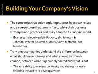 Building Your Company’s Vision The companies that enjoy enduring success have core values and a core purpose that remain fixed, while their business strategies and practices endlessly adapt to a changing world. Examples include Hewlett-Packard, 3M, Johnson & Johnson, Proctor & Gamble, Merck, Sony, Motorola, and Nordstrom. Truly great companies understand the difference between what should never change and what should be open to change, between what is genuinely sacred and what is not. This rare ability to manage continuity and change is closely linked to the ability to develop a vision. 2Lionel E. Pineda