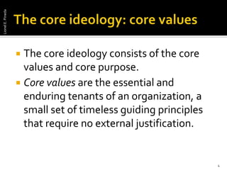 The core ideology: core valuesThe core ideology consists of the core values and core purpose.Core values are the essential and enduring tenants of an organization, a small set of timeless guiding principles that require no external justification.4Lionel E. Pineda