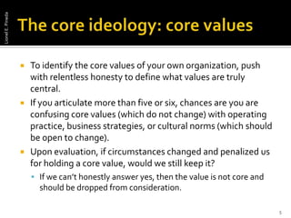 The core ideology: core valuesTo identify the core values of your own organization, push with relentless honesty to define what values are truly central. If you articulate more than five or six, chances are you are confusing core values (which do not change) with operating practice, business strategies, or cultural norms (which should be open to change). Upon evaluation, if circumstances changed and penalized us for holding a core value, would we still keep it? If we can’t honestly answer yes, then the value is not core and should be dropped from consideration.5Lionel E. Pineda