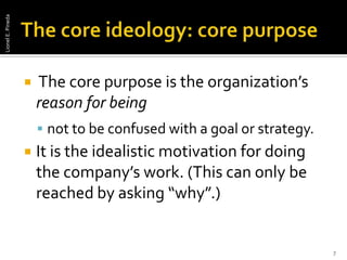 The core ideology: core purpose The core purpose is the organization’s reason for beingnot to be confused with a goal or strategy. It is the idealistic motivation for doing the company’s work. (This can only be reached by asking “why”.) 7Lionel E. Pineda