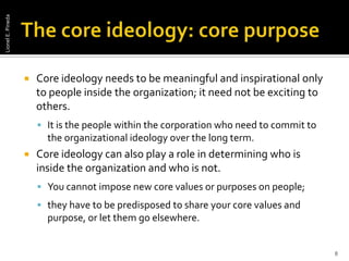 The core ideology: core purposeCore ideology needs to be meaningful and inspirational only to people inside the organization; it need not be exciting to others.It is the people within the corporation who need to commit to the organizational ideology over the long term. Core ideology can also play a role in determining who is inside the organization and who is not. You cannot impose new core values or purposes on people;they have to be predisposed to share your core values and purpose, or let them go elsewhere. 8Lionel E. Pineda
