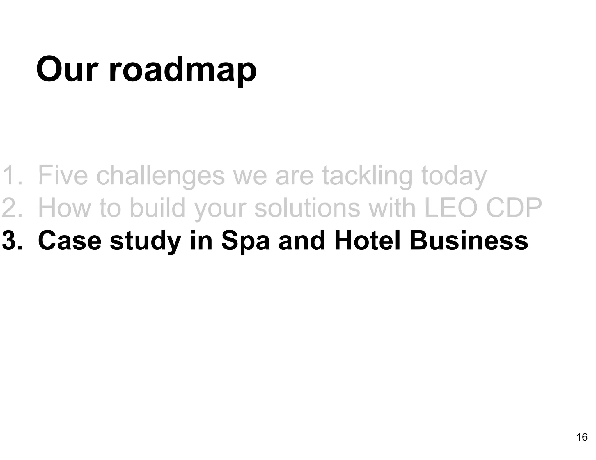 Our roadmap
1. Five challenges we are tackling today
2. How to build your solutions with LEO CDP
3. Case study in Spa and Hotel Business
16
 