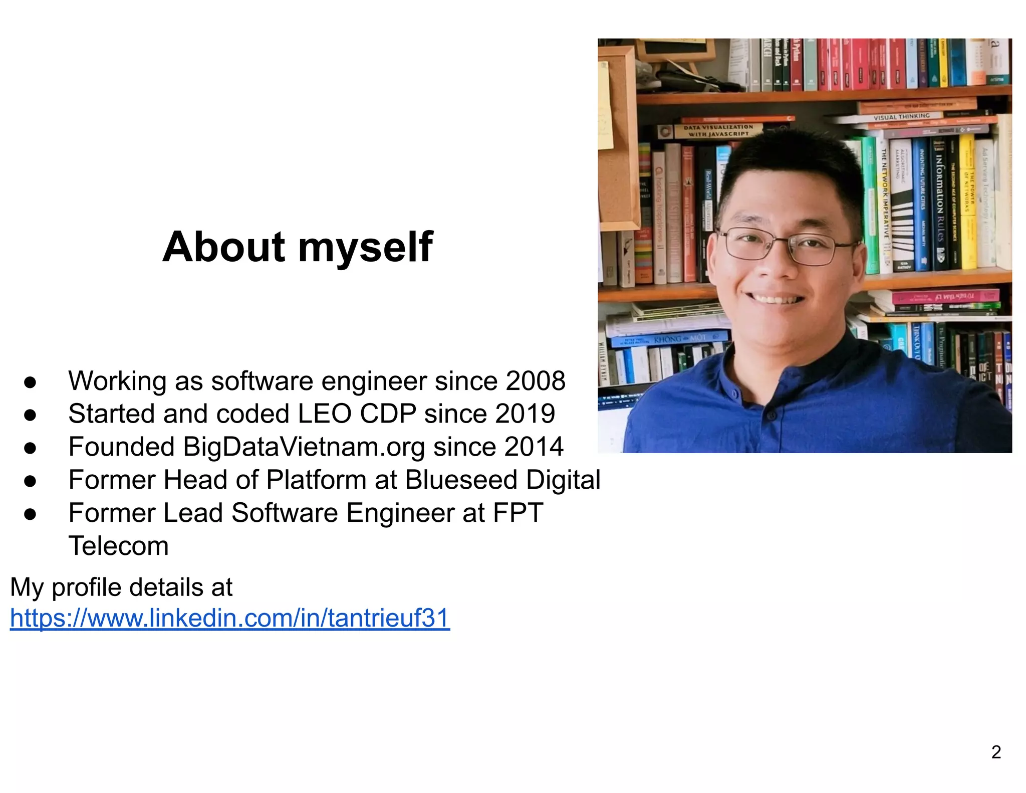 About myself
● Working as software engineer since 2008
● Started and coded LEO CDP since 2019
● Founded BigDataVietnam.org since 2014
● Former Head of Platform at Blueseed Digital
● Former Lead Software Engineer at FPT
Telecom
My profile details at
https://www.linkedin.com/in/tantrieuf31
2
 