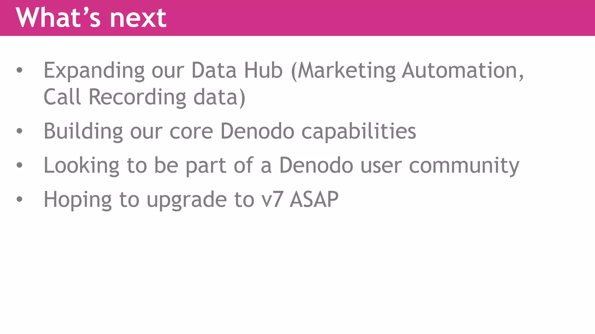 What’s next
• Expanding our Data Hub (Marketing Automation,
Call Recording data)
• Building our core Denodo capabilities
• Looking to be part of a Denodo user community
• Hoping to upgrade to v7 ASAP
 