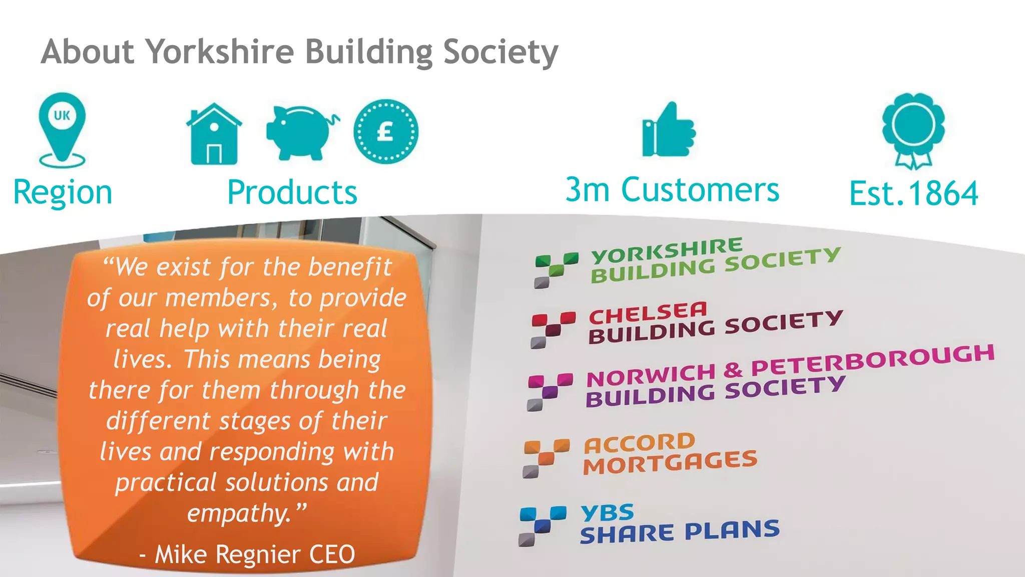 About Yorkshire Building Society
Region Est.18643m CustomersProducts
“We exist for the benefit
of our members, to provide
real help with their real
lives. This means being
there for them through the
different stages of their
lives and responding with
practical solutions and
empathy.”
- Mike Regnier CEO
 