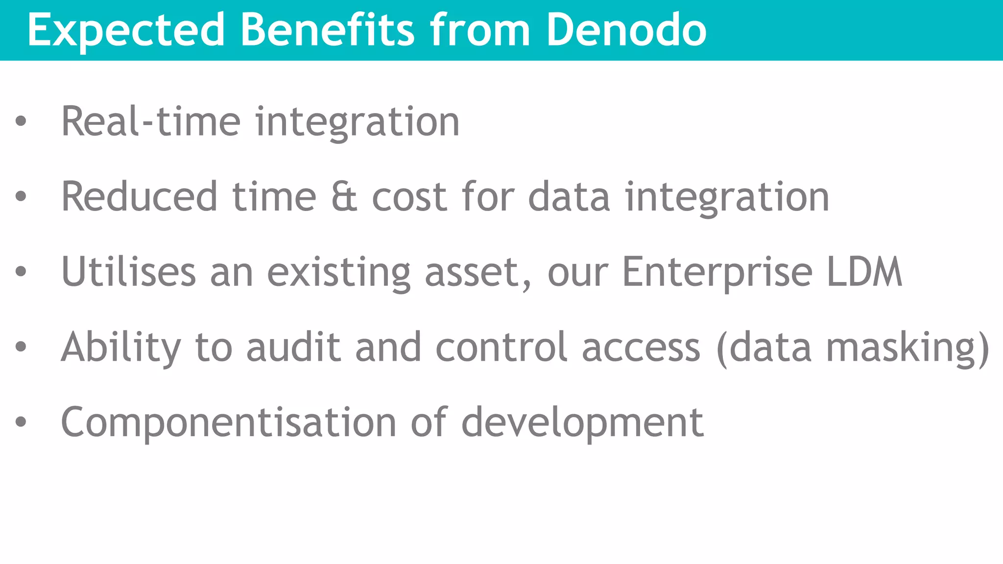 Expected Benefits from Denodo
• Real-time integration
• Reduced time & cost for data integration
• Utilises an existing asset, our Enterprise LDM
• Ability to audit and control access (data masking)
• Componentisation of development
 