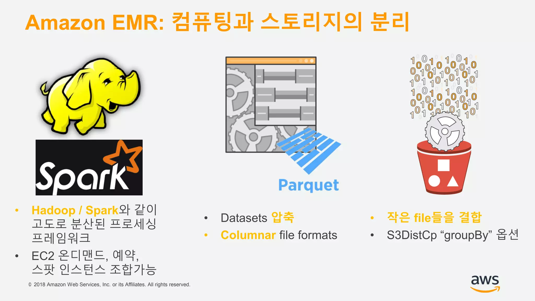 © 2018 Amazon Web Services, Inc. or its Affiliates. All rights reserved.
Amazon EMR: 컴퓨팅과 스토리지의 분리
• Hadoop / Spark와 같이
고도로 분산된 프로세싱
프레임워크
• EC2 온디맨드, 예약,
스팟 인스턴스 조합가능
• Datasets 압축
• Columnar file formats
• 작은 file들을 결합
• S3DistCp “groupBy” 옵션
 