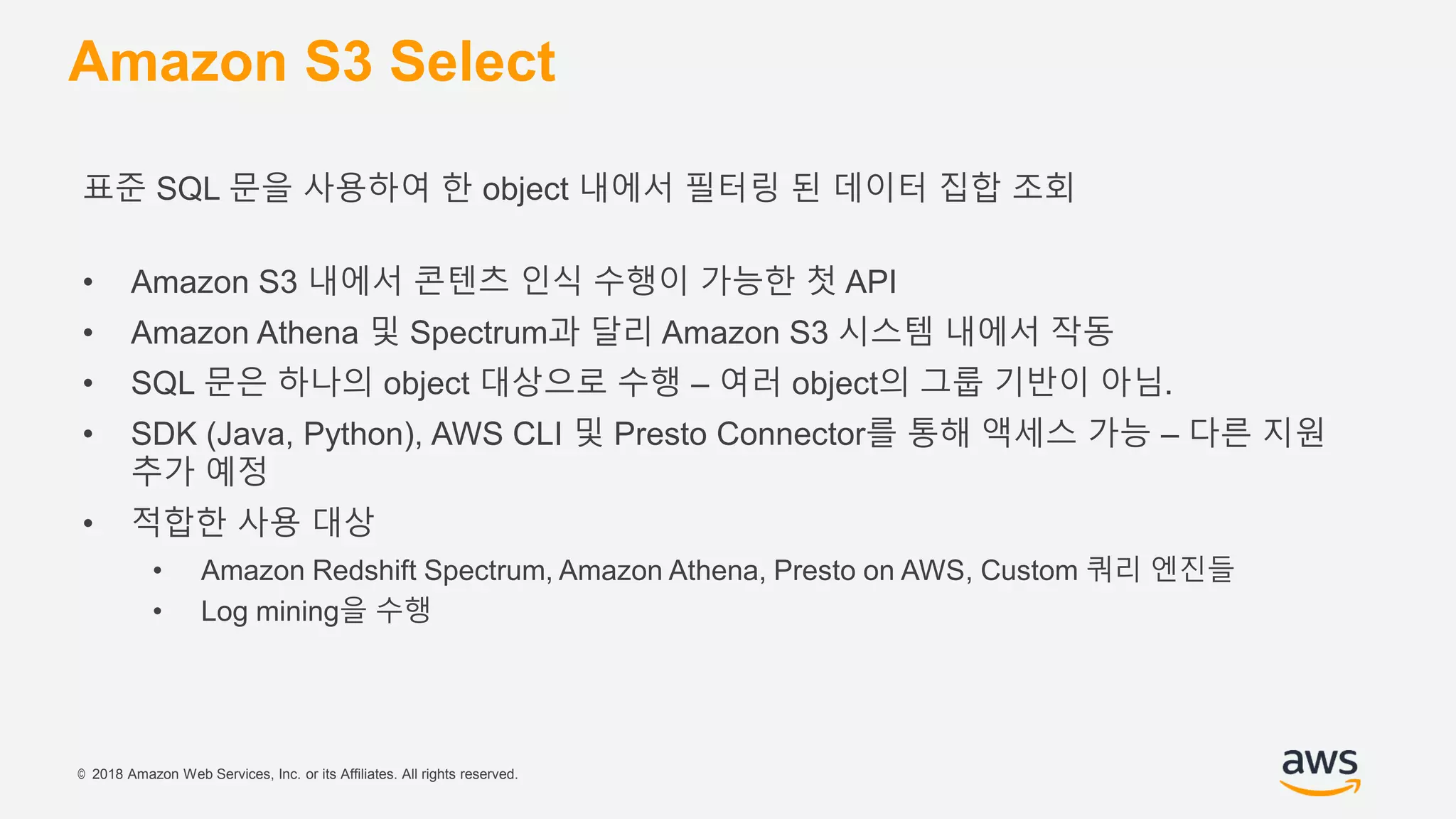 © 2018 Amazon Web Services, Inc. or its Affiliates. All rights reserved.
Amazon S3 Select
표준 SQL 문을 사용하여 한 object 내에서 필터링 된 데이터 집합 조회
• Amazon S3 내에서 콘텐츠 인식 수행이 가능한 첫 API
• Amazon Athena 및 Spectrum과 달리 Amazon S3 시스템 내에서 작동
• SQL 문은 하나의 object 대상으로 수행 – 여러 object의 그룹 기반이 아님.
• SDK (Java, Python), AWS CLI 및 Presto Connector를 통해 액세스 가능 – 다른 지원
추가 예정
• 적합한 사용 대상
• Amazon Redshift Spectrum, Amazon Athena, Presto on AWS, Custom 쿼리 엔진들
• Log mining을 수행
 
