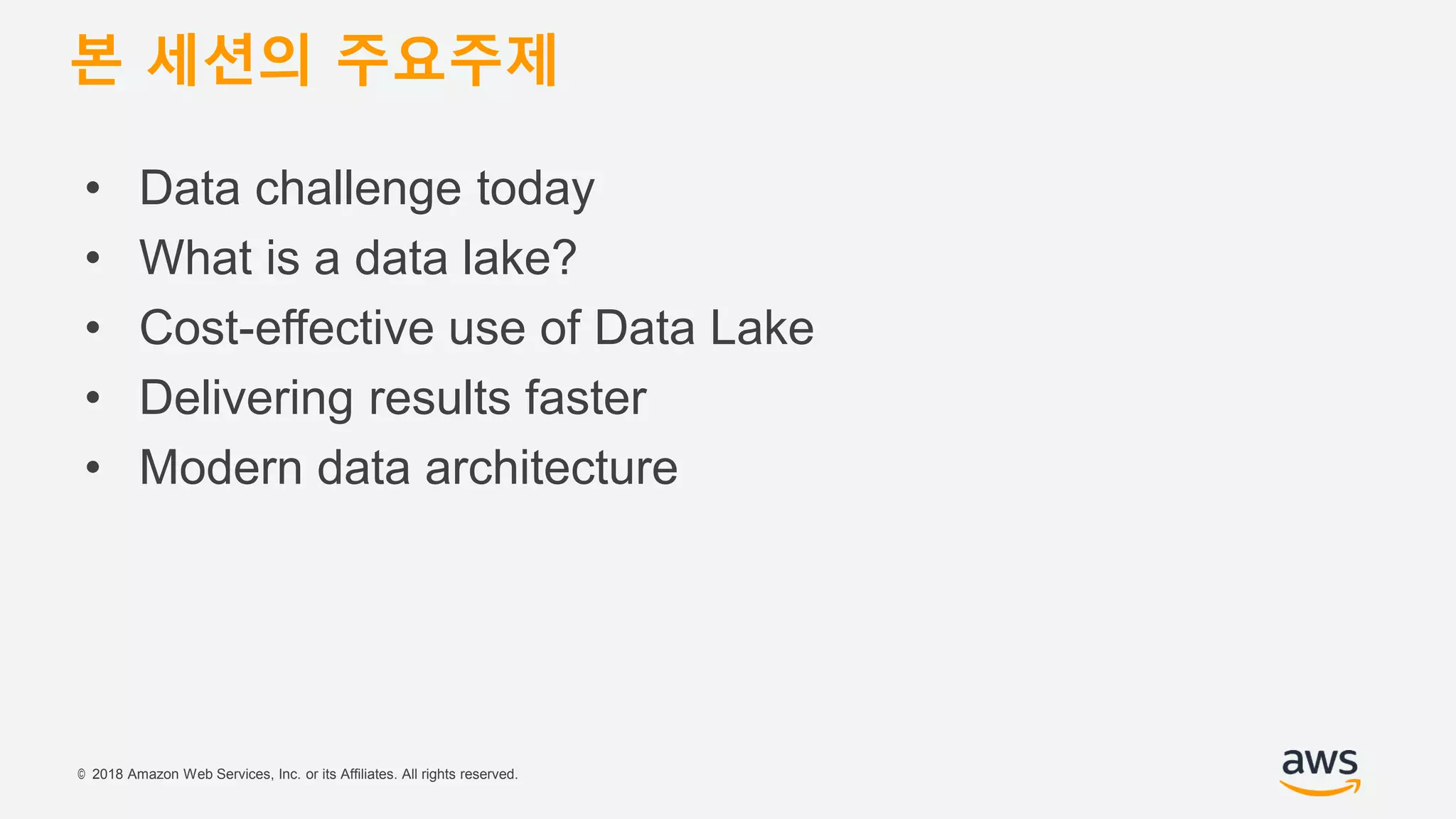 © 2018 Amazon Web Services, Inc. or its Affiliates. All rights reserved.
• Data challenge today
• What is a data lake?
• Cost-effective use of Data Lake
• Delivering results faster
• Modern data architecture
본 세션의 주요주제
 