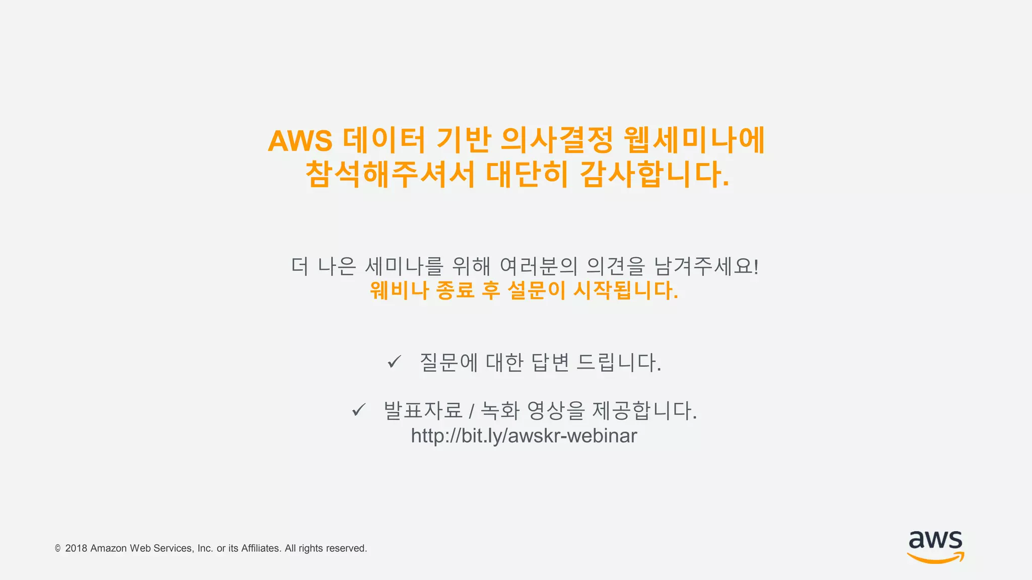 © 2018 Amazon Web Services, Inc. or its Affiliates. All rights reserved.
더 나은 세미나를 위해 여러분의 의견을 남겨주세요!
웨비나 종료 후 설문이 시작됩니다.
 질문에 대한 답변 드립니다.
 발표자료 / 녹화 영상을 제공합니다.
http://bit.ly/awskr-webinar
AWS 데이터 기반 의사결정 웹세미나에
참석해주셔서 대단히 감사합니다.
 