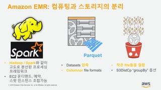 © 2018 Amazon Web Services, Inc. or its Affiliates. All rights reserved.
Amazon EMR: 컴퓨팅과 스토리지의 분리
• Hadoop / Spark와 같이
고도로 분산된 프로세싱
프레임워크
• EC2 온디맨드, 예약,
스팟 인스턴스 조합가능
• Datasets 압축
• Columnar file formats
• 작은 file들을 결합
• S3DistCp “groupBy” 옵션
 