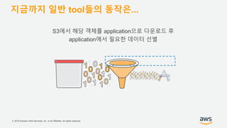 © 2018 Amazon Web Services, Inc. or its Affiliates. All rights reserved.
지금까지 일반 tool들의 동작은...
S3에서 해당 객체를 application으로 다운로드 후
application에서 필요한 데이터 선별
 