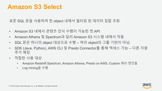 © 2018 Amazon Web Services, Inc. or its Affiliates. All rights reserved.
Amazon S3 Select
표준 SQL 문을 사용하여 한 object 내에서 필터링 된 데이터 집합 조회
• Amazon S3 내에서 콘텐츠 인식 수행이 가능한 첫 API
• Amazon Athena 및 Spectrum과 달리 Amazon S3 시스템 내에서 작동
• SQL 문은 하나의 object 대상으로 수행 – 여러 object의 그룹 기반이 아님.
• SDK (Java, Python), AWS CLI 및 Presto Connector를 통해 액세스 가능 – 다른 지원
추가 예정
• 적합한 사용 대상
• Amazon Redshift Spectrum, Amazon Athena, Presto on AWS, Custom 쿼리 엔진들
• Log mining을 수행
 