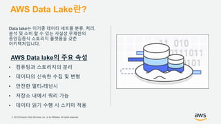© 2018 Amazon Web Services, Inc. or its Affiliates. All rights reserved.
AWS Data Lake란?
Data lake는 이기종 데이터 세트를 분류, 처리,
분석 및 소비 할 수 있는 사실상 무제한의
중앙집중식 스토리지 플랫폼을 갖춘
아키텍처입니다.
AWS Data lake의 주요 속성
• 컴퓨팅과 스토리지의 분리
• 데이타의 신속한 수집 및 변형
• 안전한 멀티-테넌시
• 저장소 내에서 쿼리 가능
• 데이타 읽기 수행 시 스키마 적용
 