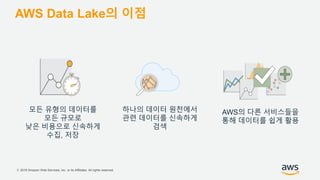 © 2018 Amazon Web Services, Inc. or its Affiliates. All rights reserved.
AWS Data Lake의 이점
모든 유형의 데이터를
모든 규모로
낮은 비용으로 신속하게
수집, 저장
하나의 데이터 원천에서
관련 데이터를 신속하게
검색
AWS의 다른 서비스들을
통해 데이터를 쉽게 활용
 