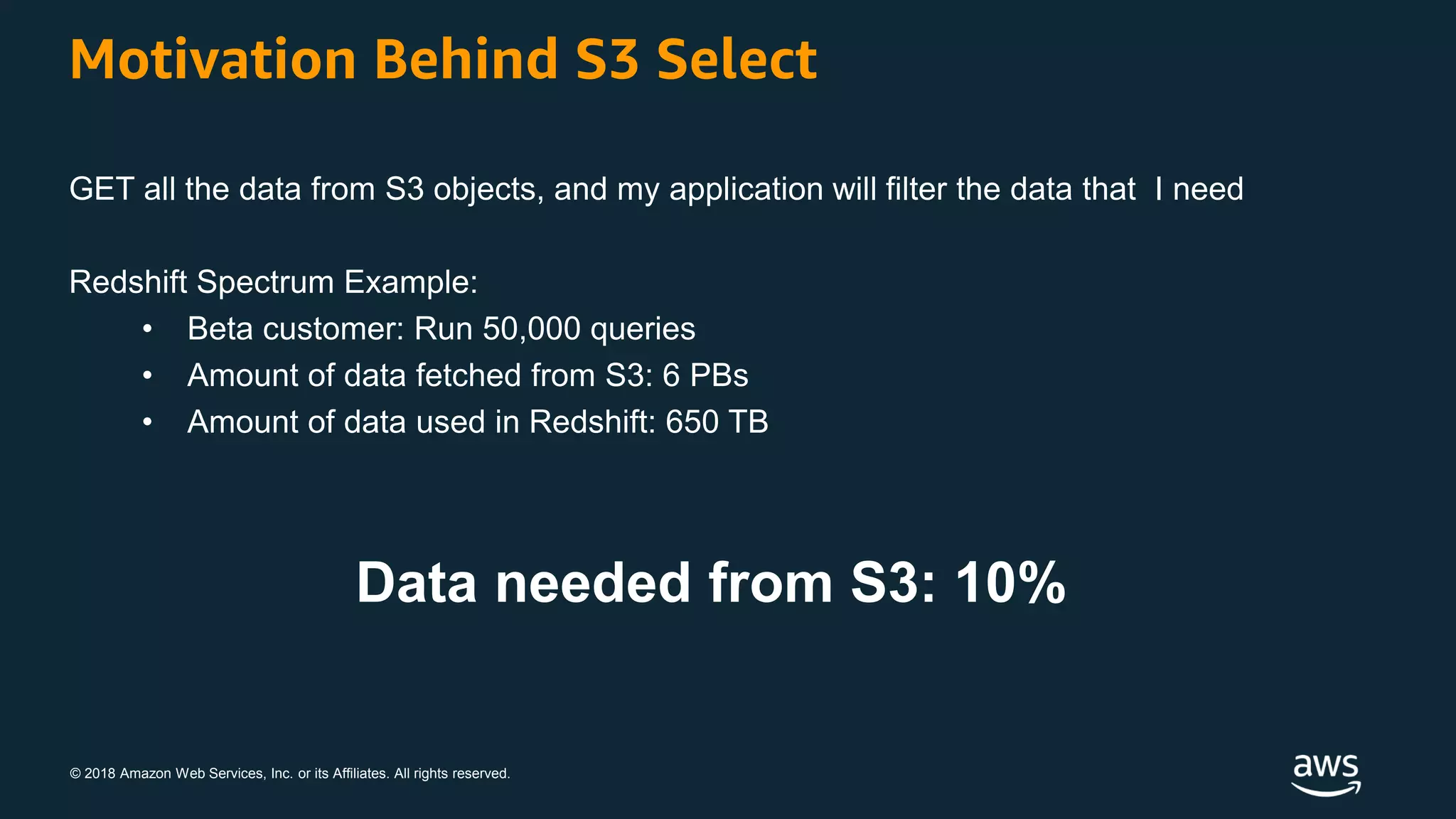 © 2018 Amazon Web Services, Inc. or its Affiliates. All rights reserved.
Motivation Behind S3 Select
GET all the data from S3 objects, and my application will filter the data that I need
Redshift Spectrum Example:
• Beta customer: Run 50,000 queries
• Amount of data fetched from S3: 6 PBs
• Amount of data used in Redshift: 650 TB
Data needed from S3: 10%
 