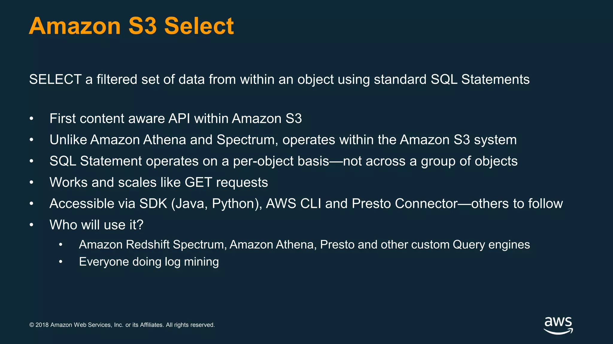 © 2018 Amazon Web Services, Inc. or its Affiliates. All rights reserved.
Amazon S3 Select
SELECT a filtered set of data from within an object using standard SQL Statements
• First content aware API within Amazon S3
• Unlike Amazon Athena and Spectrum, operates within the Amazon S3 system
• SQL Statement operates on a per-object basis—not across a group of objects
• Works and scales like GET requests
• Accessible via SDK (Java, Python), AWS CLI and Presto Connector—others to follow
• Who will use it?
• Amazon Redshift Spectrum, Amazon Athena, Presto and other custom Query engines
• Everyone doing log mining
 