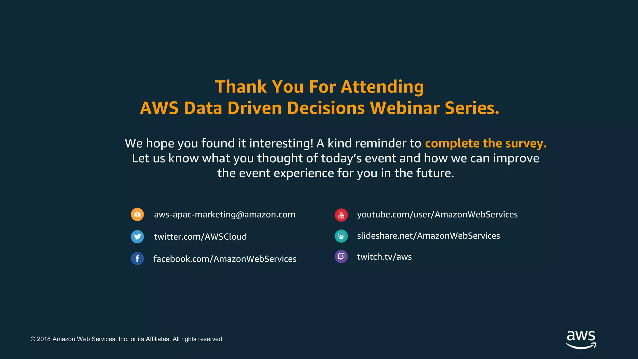 © 2018 Amazon Web Services, Inc. or its Affiliates. All rights reserved.
We hope you found it interesting! A kind reminder to complete the survey.
Let us know what you thought of today’s event and how we can improve
the event experience for you in the future.
Thank You For Attending
AWS Data Driven Decisions Webinar Series.
aws-apac-marketing@amazon.com
twitter.com/AWSCloud
facebook.com/AmazonWebServices
youtube.com/user/AmazonWebServices
slideshare.net/AmazonWebServices
twitch.tv/aws
 