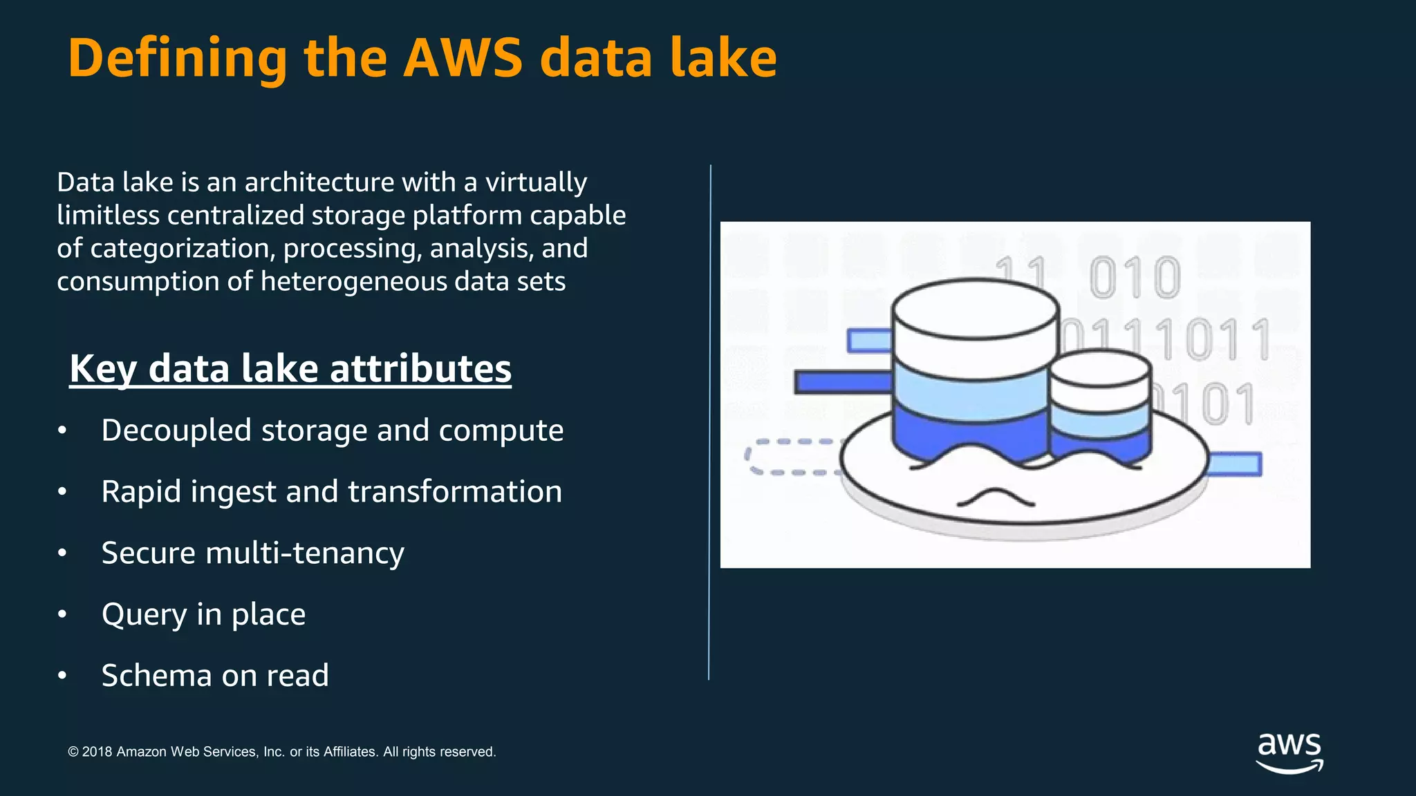 © 2018 Amazon Web Services, Inc. or its Affiliates. All rights reserved.
Defining the AWS data lake
Data lake is an architecture with a virtually
limitless centralized storage platform capable
of categorization, processing, analysis, and
consumption of heterogeneous data sets
Key data lake attributes
• Decoupled storage and compute
• Rapid ingest and transformation
• Secure multi-tenancy
• Query in place
• Schema on read
 