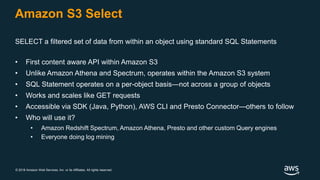 © 2018 Amazon Web Services, Inc. or its Affiliates. All rights reserved.
Amazon S3 Select
SELECT a filtered set of data from within an object using standard SQL Statements
• First content aware API within Amazon S3
• Unlike Amazon Athena and Spectrum, operates within the Amazon S3 system
• SQL Statement operates on a per-object basis—not across a group of objects
• Works and scales like GET requests
• Accessible via SDK (Java, Python), AWS CLI and Presto Connector—others to follow
• Who will use it?
• Amazon Redshift Spectrum, Amazon Athena, Presto and other custom Query engines
• Everyone doing log mining
 