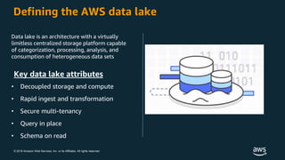© 2018 Amazon Web Services, Inc. or its Affiliates. All rights reserved.
Defining the AWS data lake
Data lake is an architecture with a virtually
limitless centralized storage platform capable
of categorization, processing, analysis, and
consumption of heterogeneous data sets
Key data lake attributes
• Decoupled storage and compute
• Rapid ingest and transformation
• Secure multi-tenancy
• Query in place
• Schema on read
 