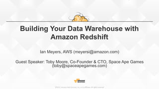 ©2015,  Amazon  Web  Services,  Inc.  or  its  aﬃliates.  All  rights  reserved©2015,  Amazon  Web  Services,  Inc.  or  its  aﬃliates.  All  rights  reserved
Building Your Data Warehouse with
Amazon Redshift
Ian Meyers, AWS (meyersi@amazon.com)
Guest Speaker: Toby Moore, Co-Founder & CTO, Space Ape Games
(toby@spaceapegames.com)
 