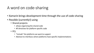 A word on code-sharing
• Xamarin brings development time through the use of code-sharing
• Possible (currently!) using
• Shared projects:
• allows organizing the shared code
• #if directives for platform specific code
• PCL
• “include” the platforms we want to support
• Abstract to interfaces where platforms have specific implementations
 
