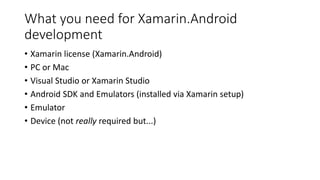 What you need for Xamarin.Android
development
• Xamarin license (Xamarin.Android)
• PC or Mac
• Visual Studio or Xamarin Studio
• Android SDK and Emulators (installed via Xamarin setup)
• Emulator
• Device (not really required but...)
 