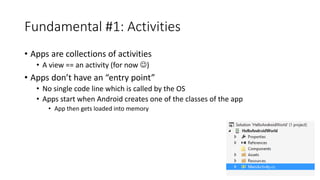 Fundamental #1: Activities
• Apps are collections of activities
• A view == an activity (for now )
• Apps don’t have an “entry point”
• No single code line which is called by the OS
• Apps start when Android creates one of the classes of the app
• App then gets loaded into memory
 
